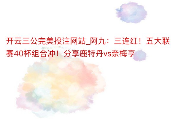 开云三公完美投注网站_阿九:三连红!五大联赛40杯组合冲!分享鹿特丹vs奈梅亨