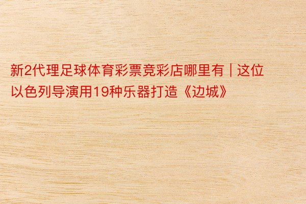 新2代理足球体育彩票竞彩店哪里有 | 这位以色列导演用19种乐器打造《边城》
