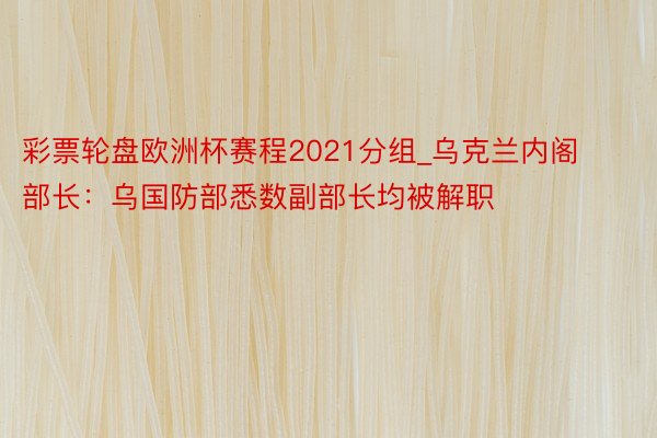 彩票轮盘欧洲杯赛程2021分组_乌克兰内阁部长：乌国防部悉数副部长均被解职