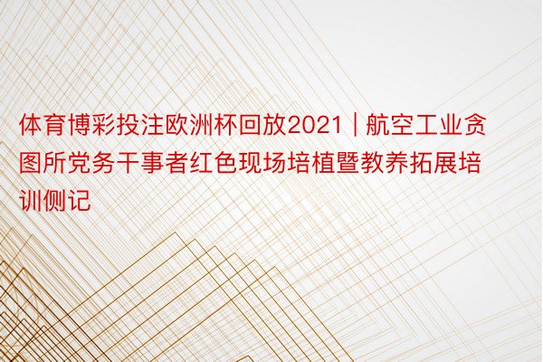 体育博彩投注欧洲杯回放2021 | 航空工业贪图所党务干事者红色现场培植暨教养拓展培训侧记