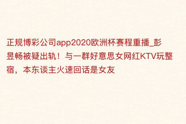 正规博彩公司app2020欧洲杯赛程重播_彭昱畅被疑出轨！与一群好意思女网红KTV玩整宿，本东谈主火速回话是女友