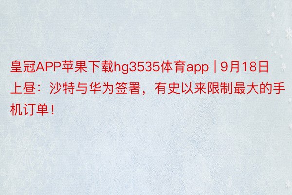 皇冠APP苹果下载hg3535体育app | 9月18日上昼：沙特与华为签署，有史以来限制最大的手机订单！