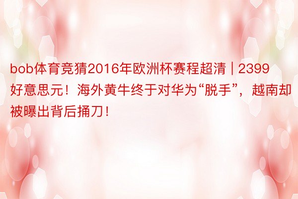 bob体育竞猜2016年欧洲杯赛程超清 | 2399好意思元！海外黄牛终于对华为“脱手”，越南却被曝出背后捅刀！