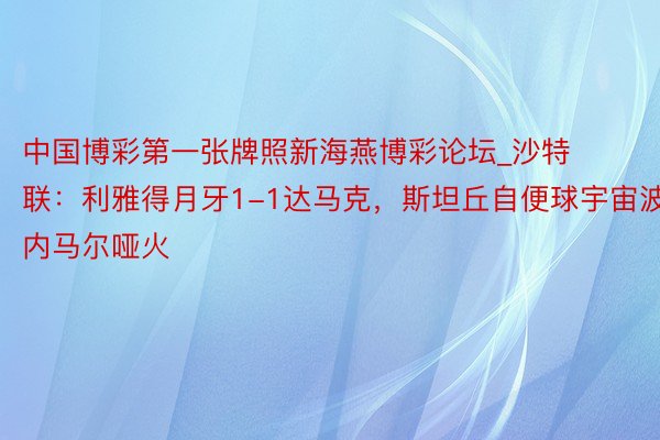 中国博彩第一张牌照新海燕博彩论坛_沙特联：利雅得月牙1-1达马克，斯坦丘自便球宇宙波，内马尔哑火