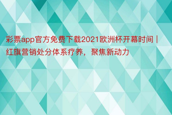 彩票app官方免费下载2021欧洲杯开幕时间 | 红旗营销处分体系疗养，聚焦新动力