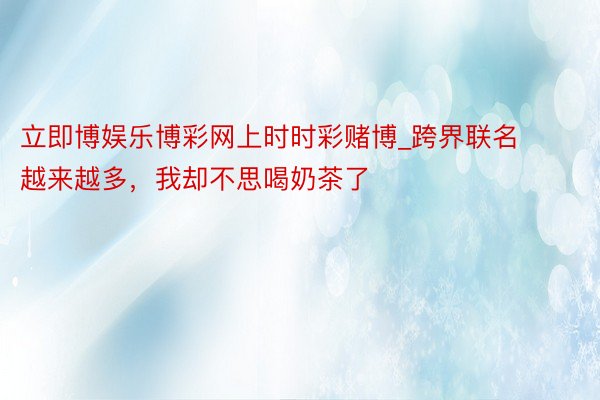 立即博娱乐博彩网上时时彩赌博_跨界联名越来越多，我却不思喝奶茶了