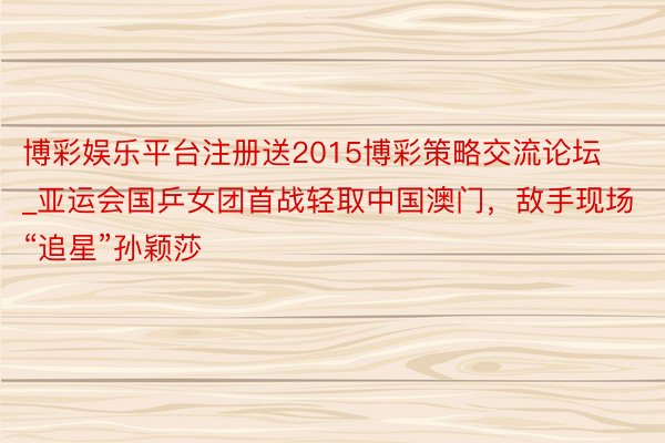 博彩娱乐平台注册送2015博彩策略交流论坛_亚运会国乒女团首战轻取中国澳门，敌手现场“追星”孙颖莎