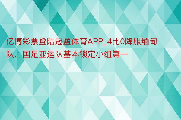 亿博彩票登陆冠盈体育APP_4比0降服缅甸队，国足亚运队基本锁定小组第一