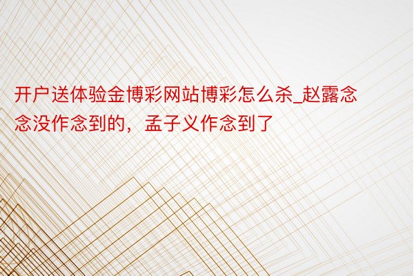 开户送体验金博彩网站博彩怎么杀_赵露念念没作念到的，孟子义作念到了
