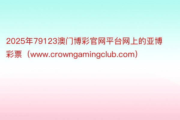 2025年79123澳门博彩官网平台网上的亚博彩票（www.crowngamingclub.com）