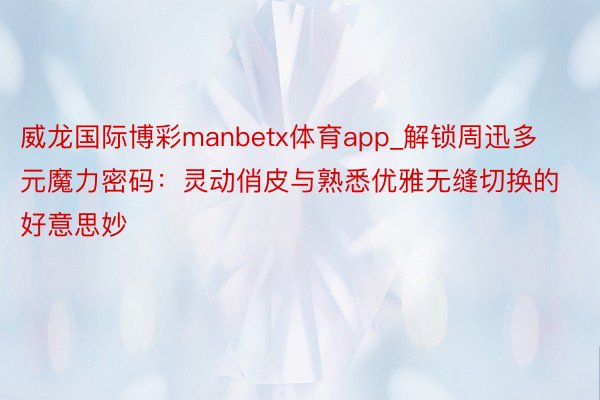 威龙国际博彩manbetx体育app_解锁周迅多元魔力密码：灵动俏皮与熟悉优雅无缝切换的好意思妙
