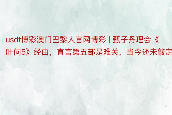 usdt博彩澳门巴黎人官网博彩 | 甄子丹理会《叶问5》经由，直言第五部是难关，当今还未敲定！