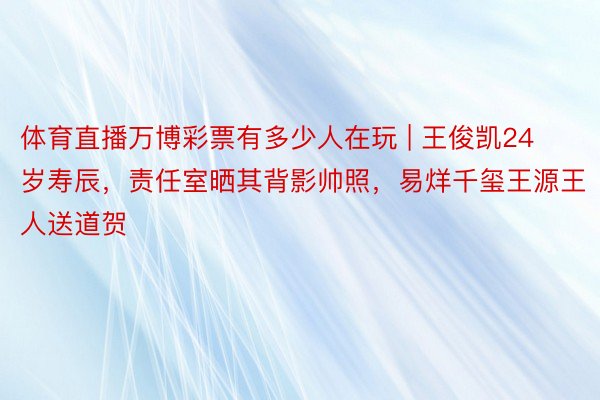 体育直播万博彩票有多少人在玩 | 王俊凯24岁寿辰，责任室晒其背影帅照，易烊千玺王源王人送道贺