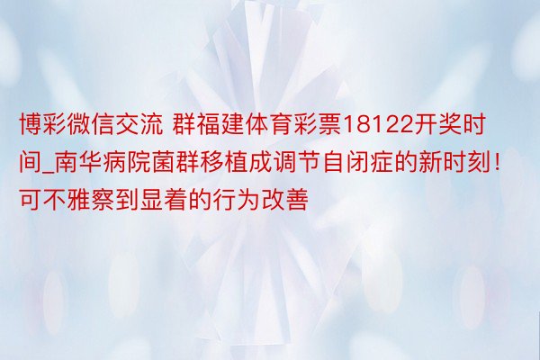 博彩微信交流 群福建体育彩票18122开奖时间_南华病院菌群移植成调节自闭症的新时刻！可不雅察到显着的行为改善