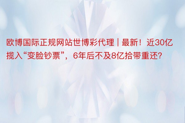 欧博国际正规网站世博彩代理 | 最新！近30亿揽入“变脸钞票”，6年后不及8亿拾带重还？