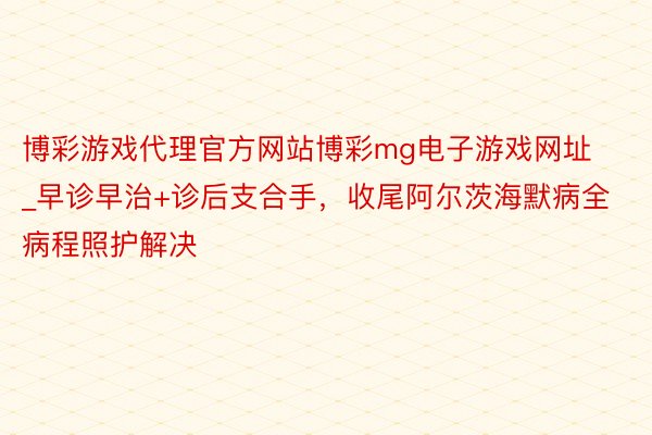 博彩游戏代理官方网站博彩mg电子游戏网址_早诊早治+诊后支合手，收尾阿尔茨海默病全病程照护解决