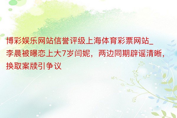 博彩娱乐网站信誉评级上海体育彩票网站_李晨被曝恋上大7岁闫妮，两边同期辟谣清晰，换取案牍引争议