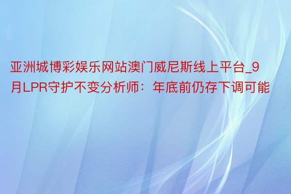 亚洲城博彩娱乐网站澳门威尼斯线上平台_9月LPR守护不变分析师：年底前仍存下调可能