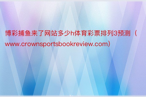 博彩捕鱼来了网站多少h体育彩票排列3预测（www.crownsportsbookreview.com）