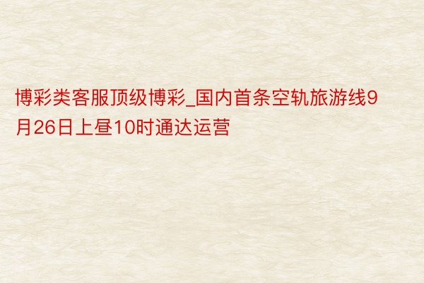 博彩类客服顶级博彩_国内首条空轨旅游线9月26日上昼10时通达运营
