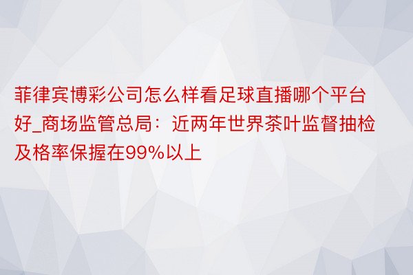 菲律宾博彩公司怎么样看足球直播哪个平台好_商场监管总局：近两年世界茶叶监督抽检及格率保握在99%以上