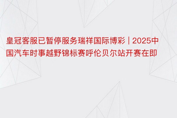 皇冠客服已暂停服务瑞祥国际博彩 | 2025中国汽车时事越野锦标赛呼伦贝尔站开赛在即