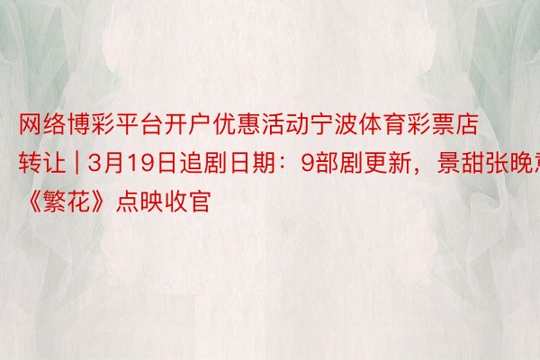网络博彩平台开户优惠活动宁波体育彩票店转让 | 3月19日追剧日期：9部剧更新，景甜张晚意《繁花》点映收官