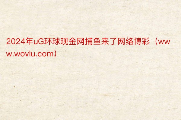 2024年uG环球现金网捕鱼来了网络博彩（www.wovlu.com）