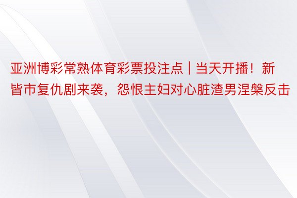 亚洲博彩常熟体育彩票投注点 | 当天开播！新皆市复仇剧来袭，怨恨主妇对心脏渣男涅槃反击