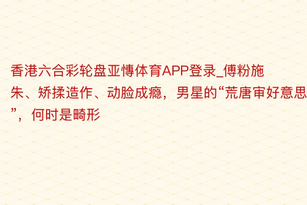 香港六合彩轮盘亚慱体育APP登录_傅粉施朱、矫揉造作、动脸成瘾，男星的“荒唐审好意思”，何时是畸形