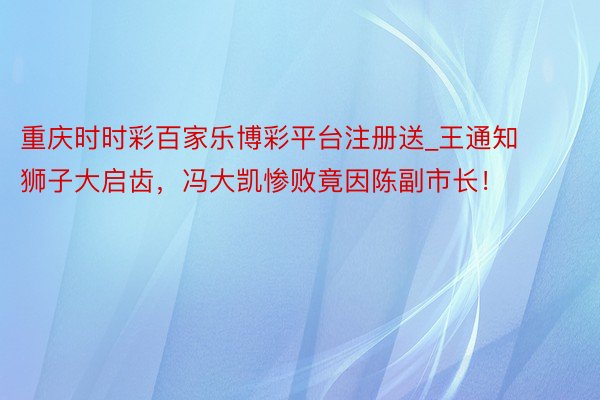 重庆时时彩百家乐博彩平台注册送_王通知狮子大启齿，冯大凯惨败竟因陈副市长！
