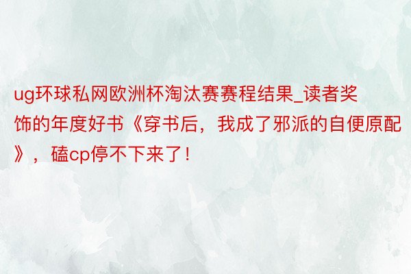 ug环球私网欧洲杯淘汰赛赛程结果_读者奖饰的年度好书《穿书后，我成了邪派的自便原配》，磕cp停不下来了！