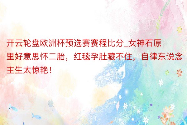 开云轮盘欧洲杯预选赛赛程比分_女神石原里好意思怀二胎，红毯孕肚藏不住，自律东说念主生太惊艳！