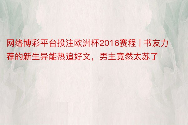 网络博彩平台投注欧洲杯2016赛程 | 书友力荐的新生异能热追好文，男主竟然太苏了