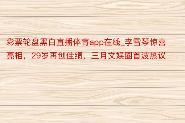 彩票轮盘黑白直播体育app在线_李雪琴惊喜亮相，29岁再创佳绩，三月文娱圈首波热议