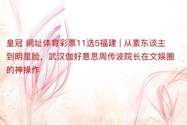 皇冠 網址体育彩票11选5福建 | 从素东谈主到明星脸，武汉伽好意思周传波院长在文娱圈的神操作