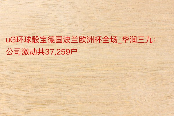uG环球骰宝德国波兰欧洲杯全场_华润三九：公司激动共37,259户