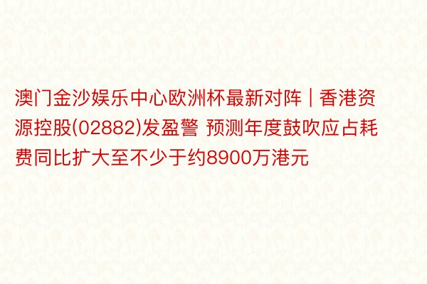 澳门金沙娱乐中心欧洲杯最新对阵 | 香港资源控股(02882)发盈警 预测年度鼓吹应占耗费同比扩大至不少于约8900万港元