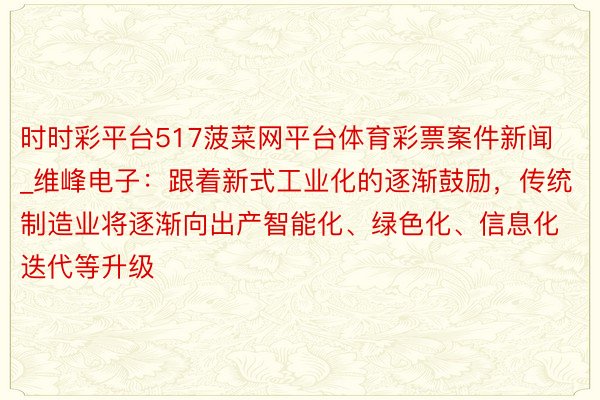 时时彩平台517菠菜网平台体育彩票案件新闻_维峰电子：跟着新式工业化的逐渐鼓励，传统制造业将逐渐向出产智能化、绿色化、信息化迭代等升级