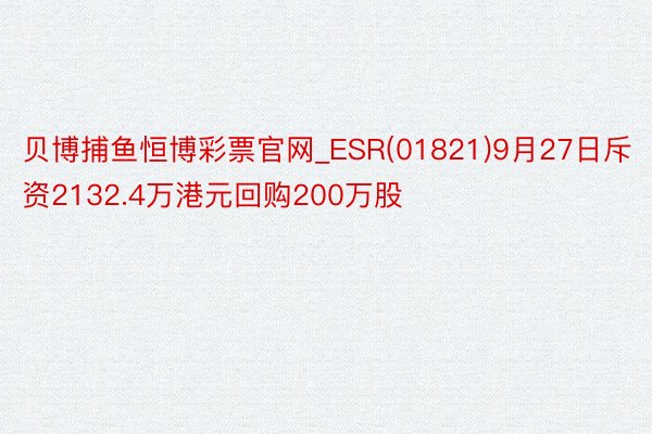 贝博捕鱼恒博彩票官网_ESR(01821)9月27日斥资2132.4万港元回购200万股