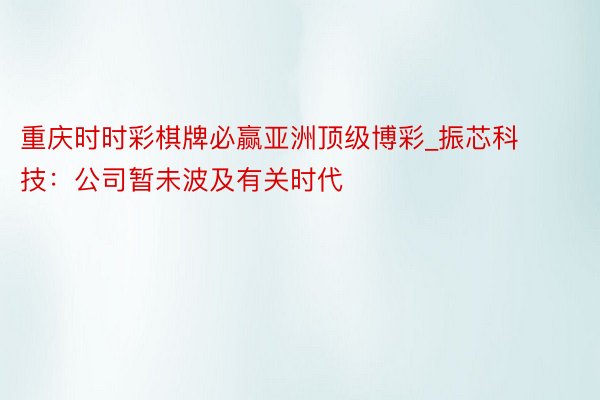 重庆时时彩棋牌必赢亚洲顶级博彩_振芯科技：公司暂未波及有关时代