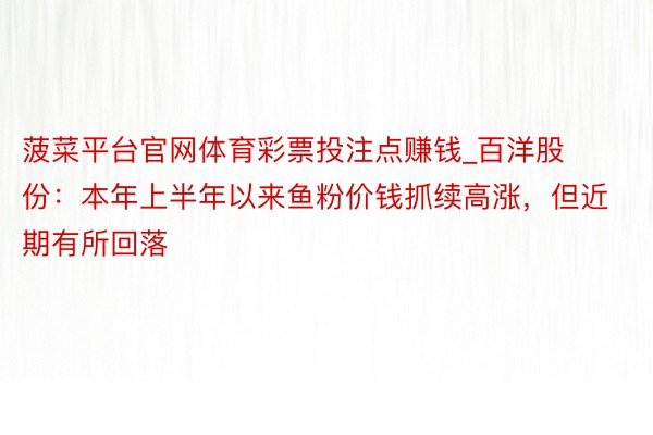 菠菜平台官网体育彩票投注点赚钱_百洋股份：本年上半年以来鱼粉价钱抓续高涨，但近期有所回落